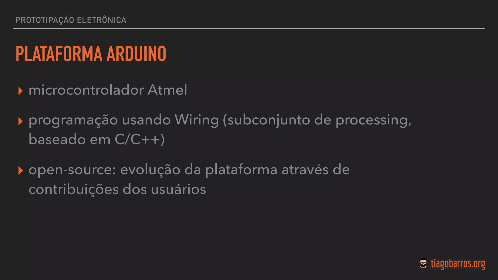 PROTOTIPAÇÃO ELETRÔNICA
PLATAFORMA ARDUINO
▸ microcontrolador Atmel
▸ programação usando Wiring (subconjunto de processing,
baseado em C/C++)
▸ open-source: evolução da plataforma através de
contribuições dos usuários
 
