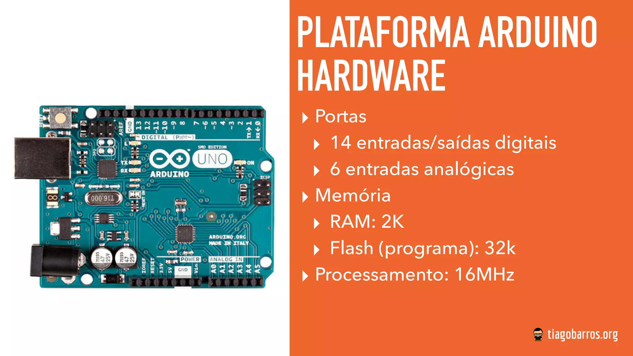 PLATAFORMA ARDUINO
HARDWARE
▸ Portas
▸ 14 entradas/saídas digitais
▸ 6 entradas analógicas
▸ Memória
▸ RAM: 2K
▸ Flash (programa): 32k
▸ Processamento: 16MHz
 