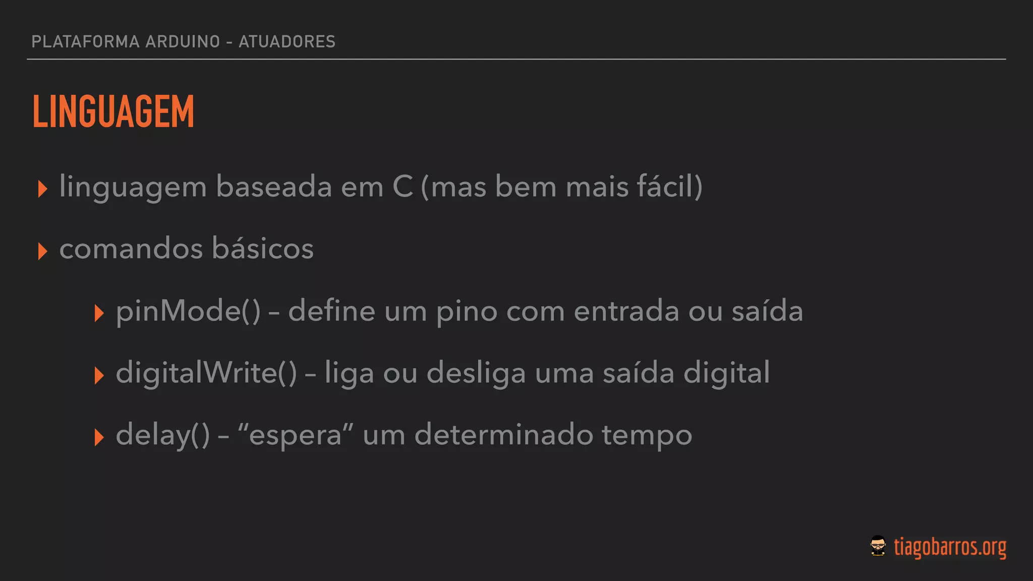 LINGUAGEM
▸ linguagem baseada em C (mas bem mais fácil)
▸ comandos básicos
▸ pinMode() – deﬁne um pino com entrada ou saída
▸ digitalWrite() – liga ou desliga uma saída digital
▸ delay() – “espera” um determinado tempo
PLATAFORMA ARDUINO - ATUADORES
 