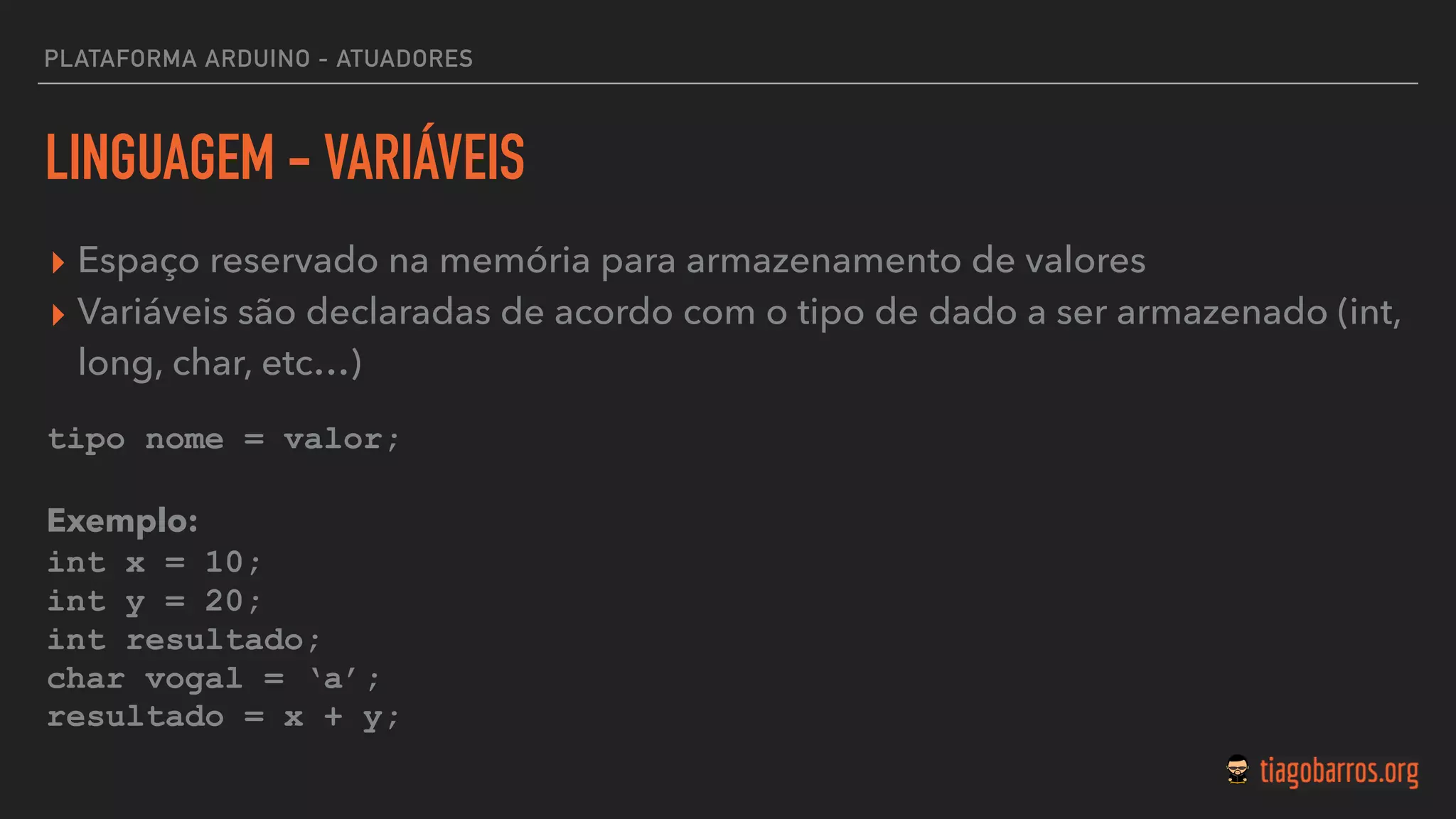 LINGUAGEM - VARIÁVEIS
▸ Espaço reservado na memória para armazenamento de valores
▸ Variáveis são declaradas de acordo com o tipo de dado a ser armazenado (int,
long, char, etc…)
tipo nome = valor;
Exemplo:
int x = 10;
int y = 20;
int resultado;
char vogal = ‘a’;
resultado = x + y;
PLATAFORMA ARDUINO - ATUADORES
 