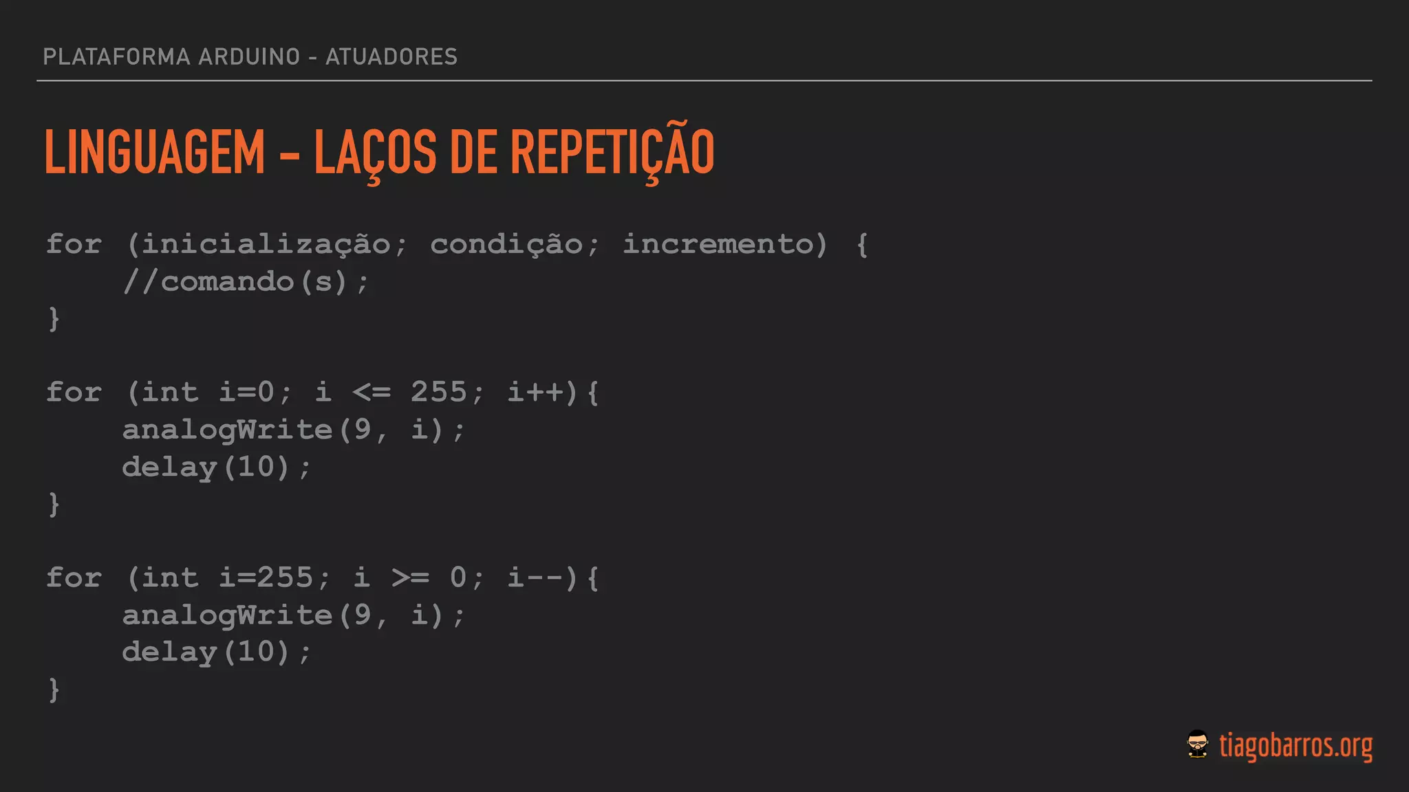 LINGUAGEM - LAÇOS DE REPETIÇÃO
for (inicialização; condição; incremento) {
//comando(s);
}
for (int i=0; i <= 255; i++){
analogWrite(9, i);
delay(10);
}
for (int i=255; i >= 0; i--){
analogWrite(9, i);
delay(10);
}
PLATAFORMA ARDUINO - ATUADORES
 