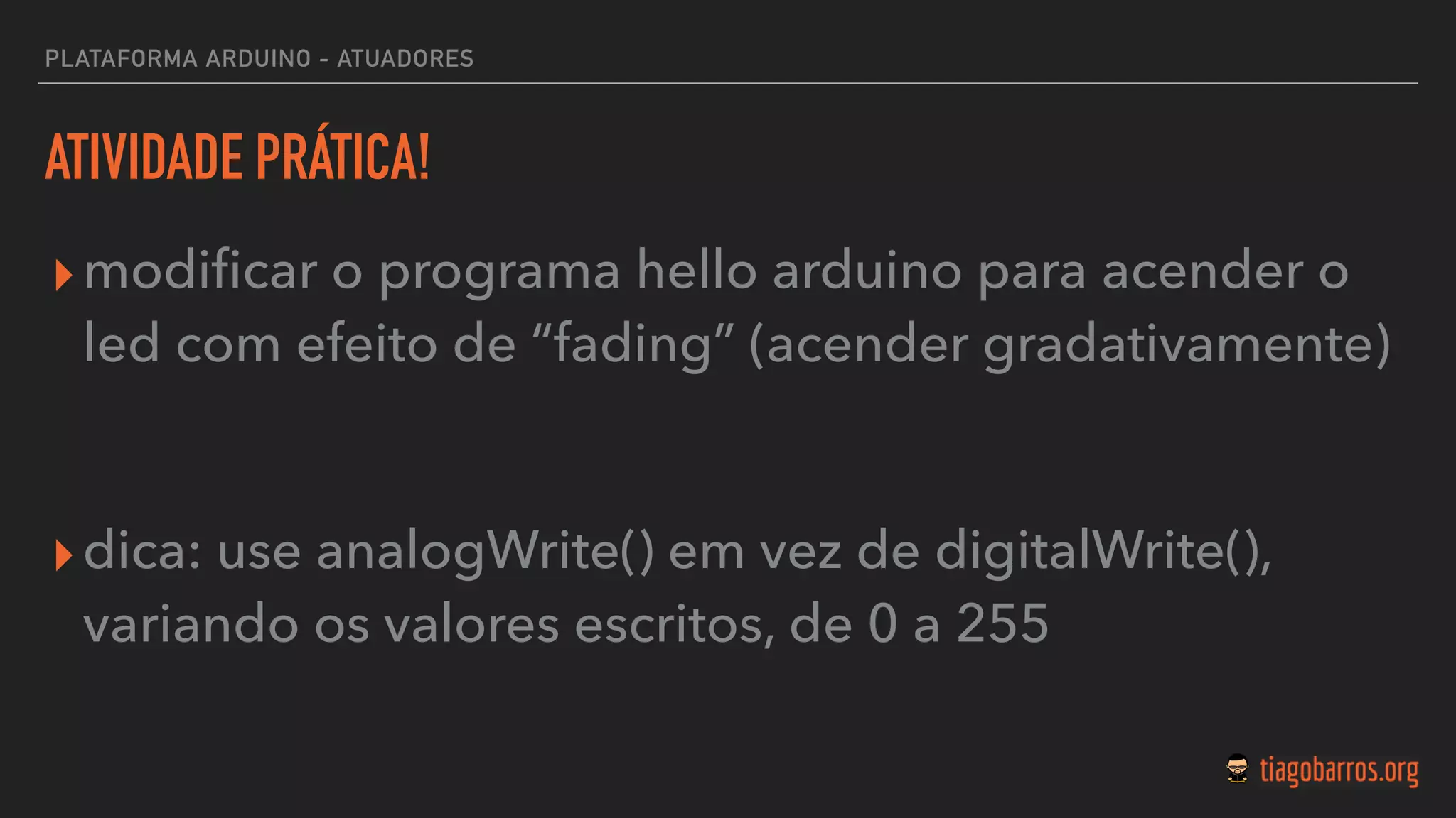 PLATAFORMA ARDUINO - ATUADORES
ATIVIDADE PRÁTICA!
▸modiﬁcar o programa hello arduino para acender o
led com efeito de “fading” (acender gradativamente)
▸dica: use analogWrite() em vez de digitalWrite(),
variando os valores escritos, de 0 a 255
 