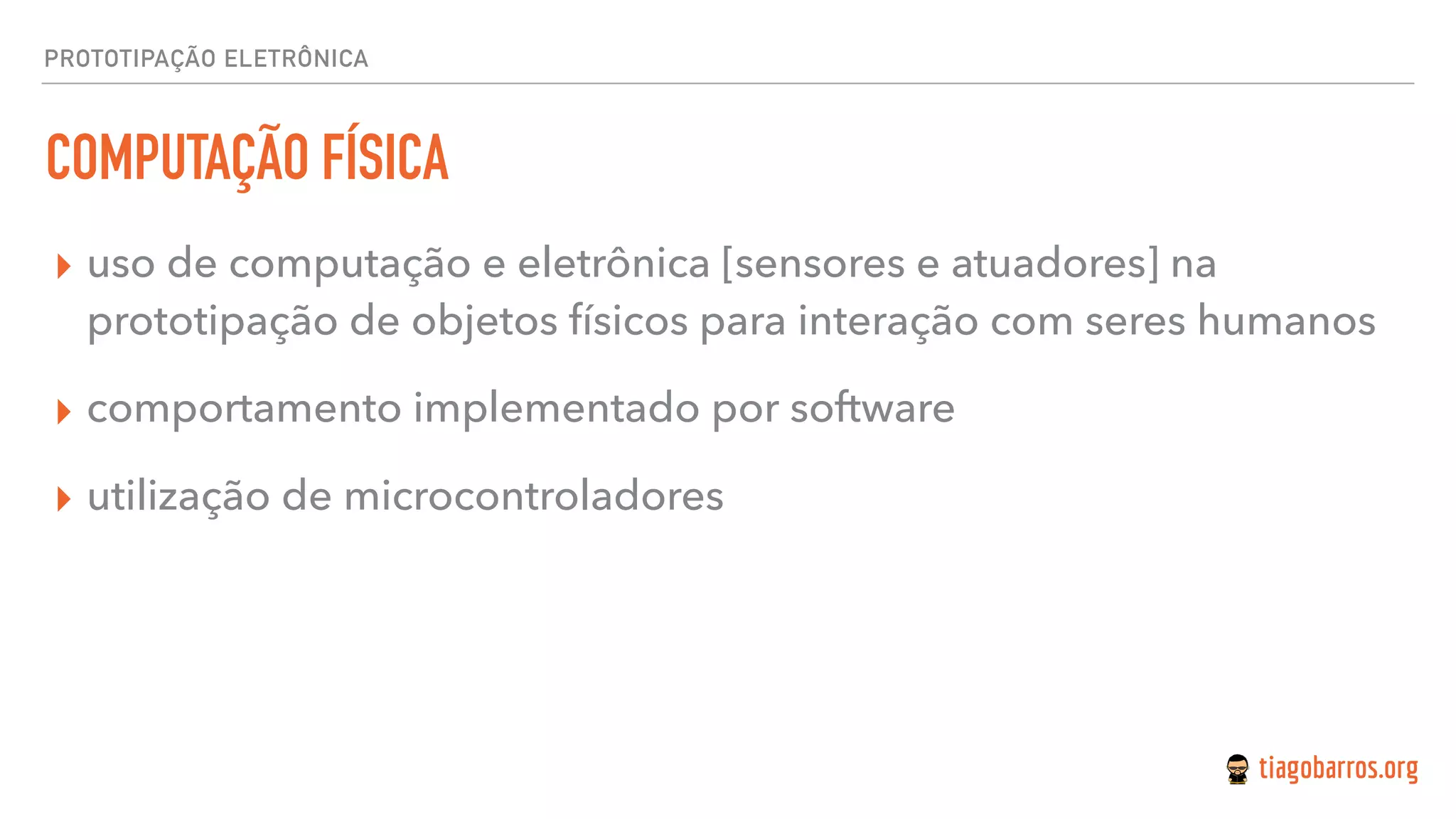 PROTOTIPAÇÃO ELETRÔNICA
COMPUTAÇÃO FÍSICA
▸ uso de computação e eletrônica [sensores e atuadores] na
prototipação de objetos físicos para interação com seres humanos
▸ comportamento implementado por software
▸ utilização de microcontroladores
 