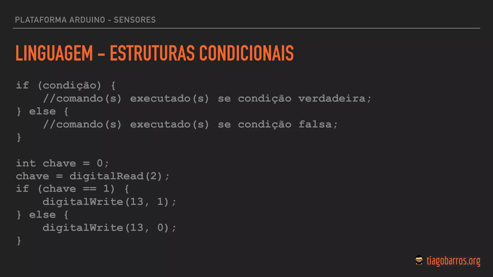 LINGUAGEM - ESTRUTURAS CONDICIONAIS
if (condição) {
//comando(s) executado(s) se condição verdadeira;
} else {
//comando(s) executado(s) se condição falsa;
}
int chave = 0;
chave = digitalRead(2);  
if (chave == 1) {
digitalWrite(13, 1);
} else {
digitalWrite(13, 0);
}
PLATAFORMA ARDUINO - SENSORES
 