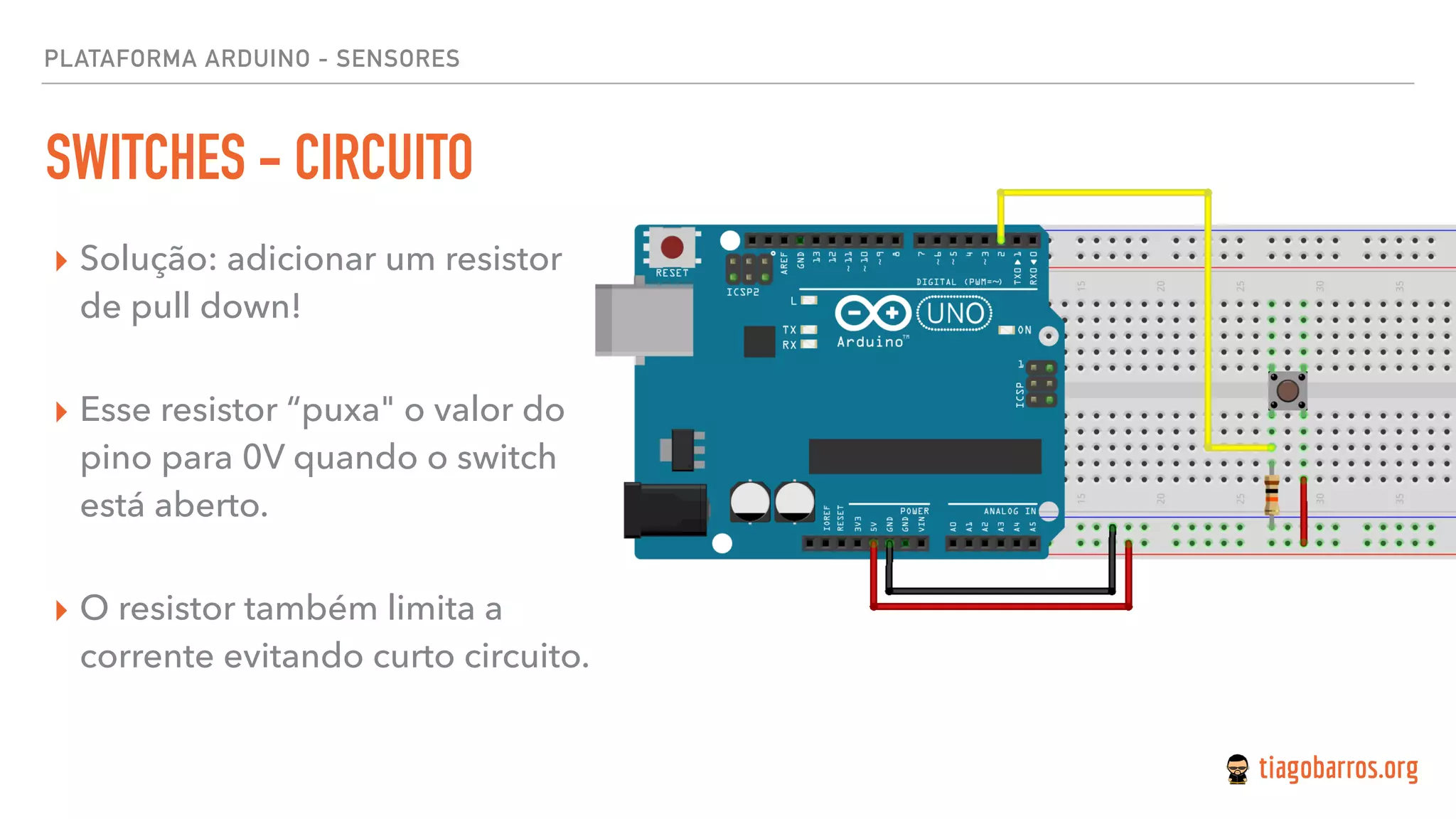 PLATAFORMA ARDUINO - SENSORES
SWITCHES - CIRCUITO
▸ Solução: adicionar um resistor
de pull down! 
▸ Esse resistor “puxa" o valor do
pino para 0V quando o switch
está aberto. 
▸ O resistor também limita a
corrente evitando curto circuito.
 