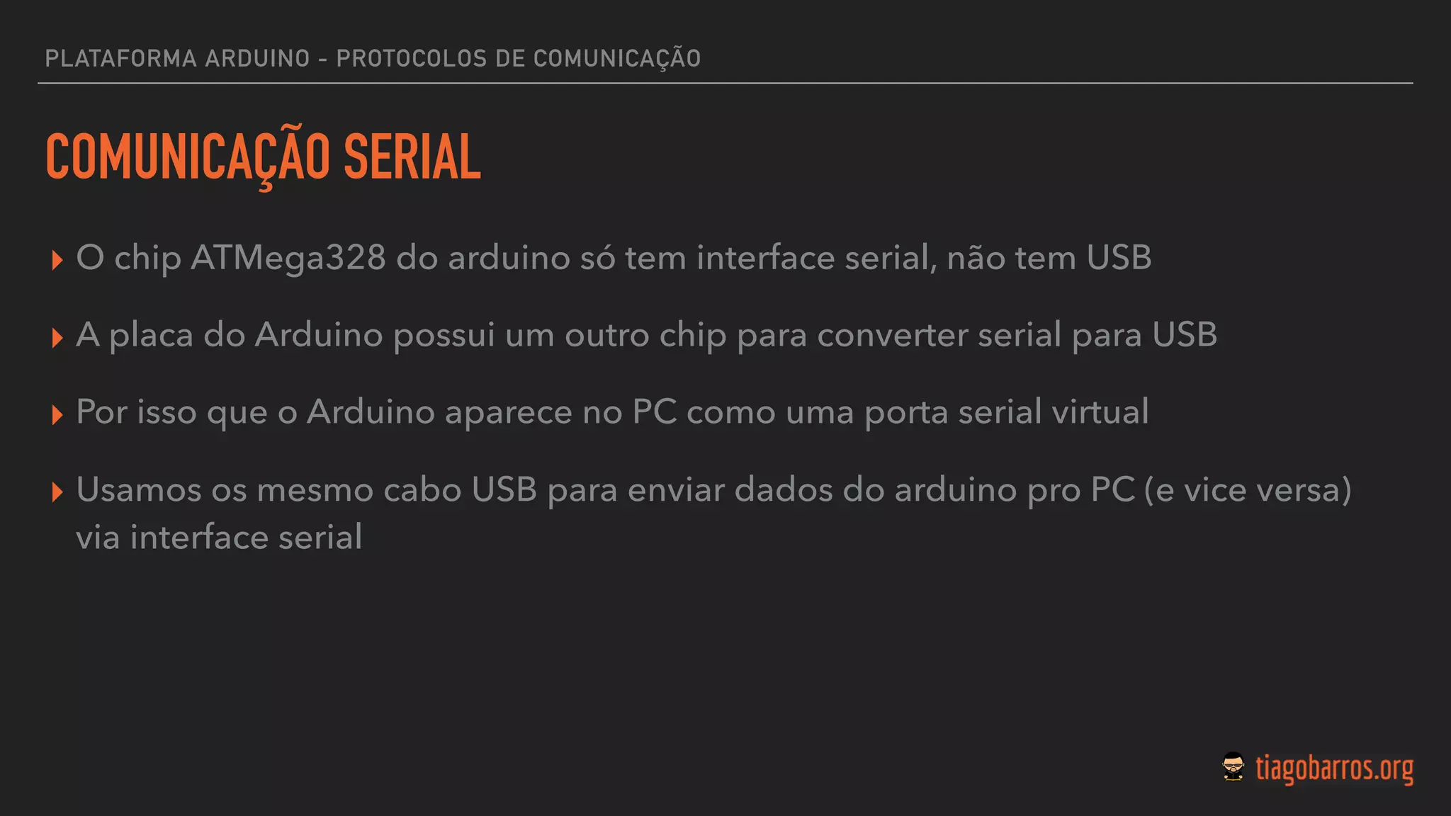 PLATAFORMA ARDUINO - PROTOCOLOS DE COMUNICAÇÃO
COMUNICAÇÃO SERIAL
▸ O chip ATMega328 do arduino só tem interface serial, não tem USB
▸ A placa do Arduino possui um outro chip para converter serial para USB
▸ Por isso que o Arduino aparece no PC como uma porta serial virtual
▸ Usamos os mesmo cabo USB para enviar dados do arduino pro PC (e vice versa)
via interface serial
 