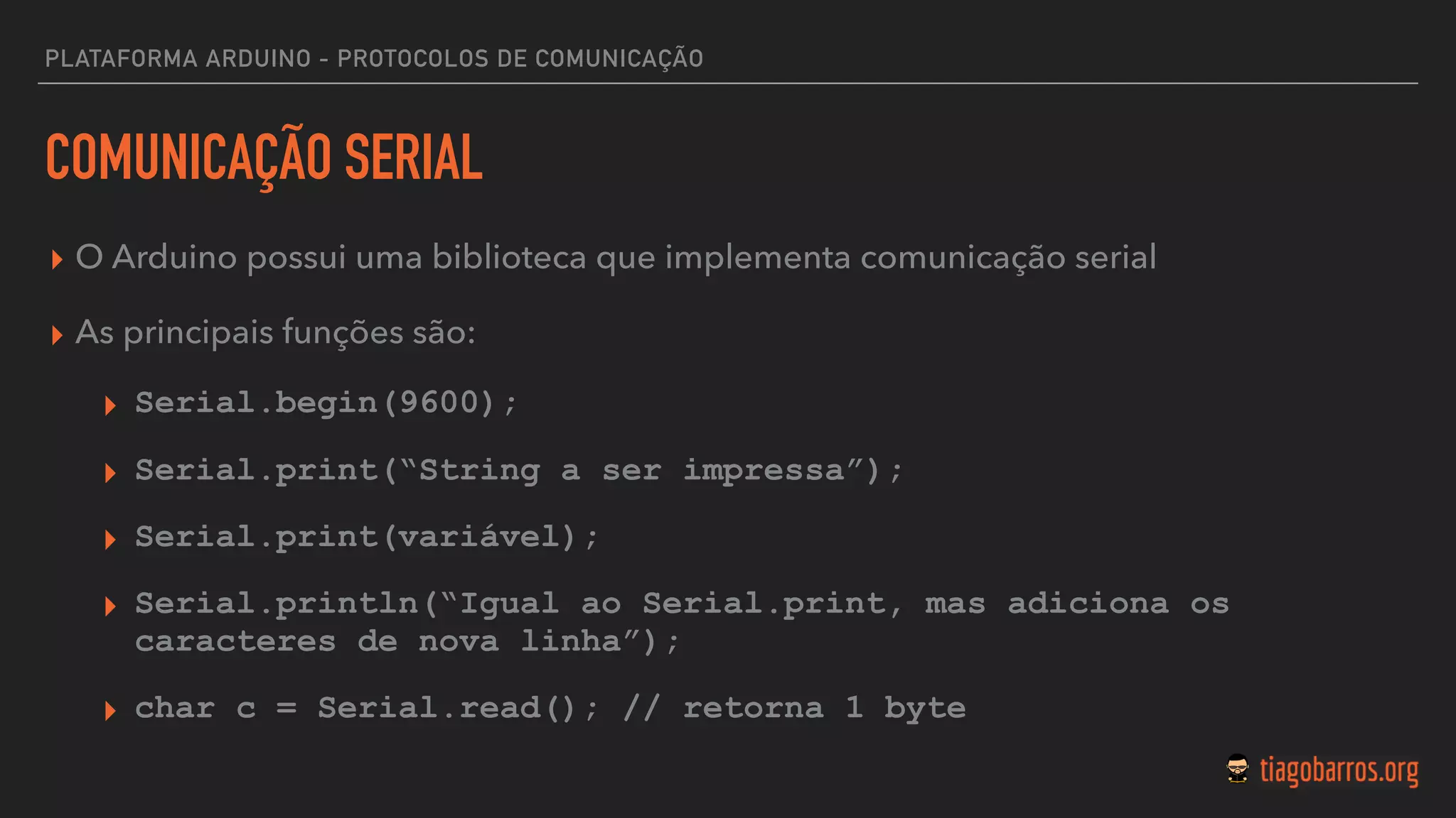 PLATAFORMA ARDUINO - PROTOCOLOS DE COMUNICAÇÃO
COMUNICAÇÃO SERIAL
▸ O Arduino possui uma biblioteca que implementa comunicação serial
▸ As principais funções são:
▸ Serial.begin(9600);
▸ Serial.print(“String a ser impressa”);
▸ Serial.print(variável);
▸ Serial.println(“Igual ao Serial.print, mas adiciona os
caracteres de nova linha”);
▸ char c = Serial.read(); // retorna 1 byte
 