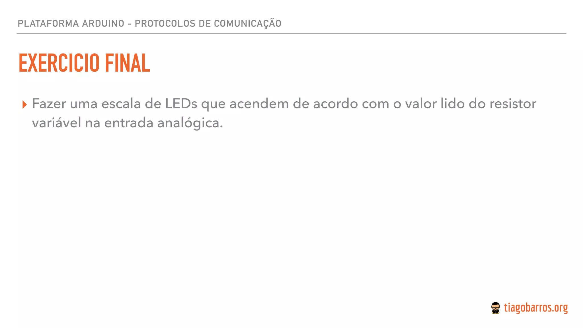PLATAFORMA ARDUINO - PROTOCOLOS DE COMUNICAÇÃO
EXERCICIO FINAL
▸ Fazer uma escala de LEDs que acendem de acordo com o valor lido do resistor
variável na entrada analógica.
 