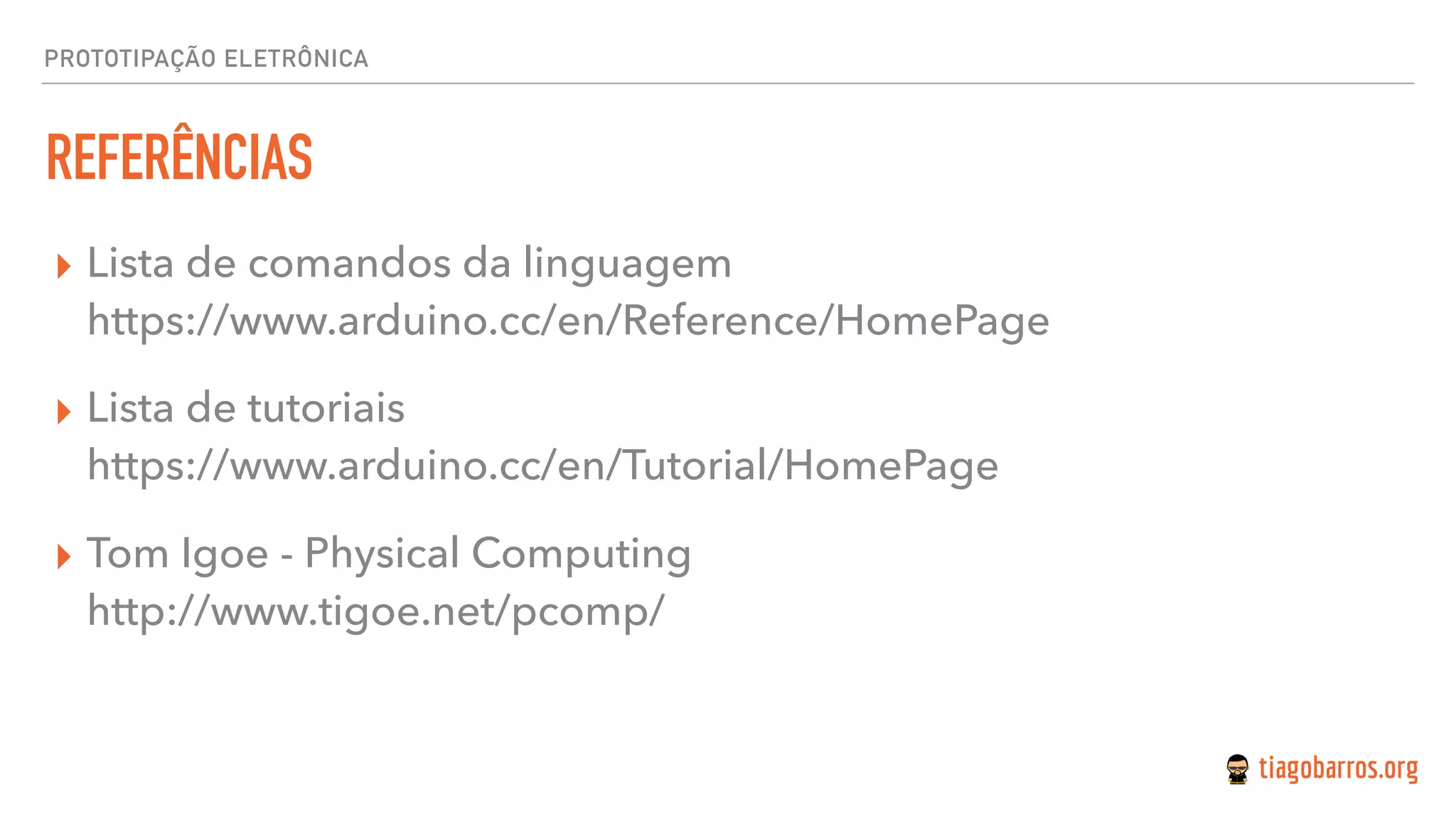 PROTOTIPAÇÃO ELETRÔNICA
REFERÊNCIAS
▸ Lista de comandos da linguagem 
https://www.arduino.cc/en/Reference/HomePage
▸ Lista de tutoriais 
https://www.arduino.cc/en/Tutorial/HomePage
▸ Tom Igoe - Physical Computing 
http://www.tigoe.net/pcomp/
 