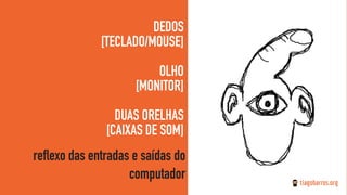DEDOS  
[TECLADO/MOUSE]
OLHO  
[MONITOR]
DUAS ORELHAS  
[CAIXAS DE SOM]
reflexo das entradas e saídas do
computador
 