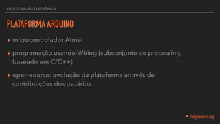PROTOTIPAÇÃO ELETRÔNICA
PLATAFORMA ARDUINO
▸ microcontrolador Atmel
▸ programação usando Wiring (subconjunto de processing,
baseado em C/C++)
▸ open-source: evolução da plataforma através de
contribuições dos usuários
 