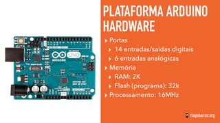 PLATAFORMA ARDUINO
HARDWARE
▸ Portas
▸ 14 entradas/saídas digitais
▸ 6 entradas analógicas
▸ Memória
▸ RAM: 2K
▸ Flash (programa): 32k
▸ Processamento: 16MHz
 