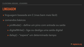 LINGUAGEM
▸ linguagem baseada em C (mas bem mais fácil)
▸ comandos básicos
▸ pinMode() – deﬁne um pino com entrada ou saída
▸ digitalWrite() – liga ou desliga uma saída digital
▸ delay() – “espera” um determinado tempo
PLATAFORMA ARDUINO - ATUADORES
 