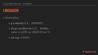 LINGUAGEM
▸ Exemplos:
▸ pinMode(13, OUTPUT);
▸ digitalWrite(13, HIGH);  
valor é LOW ou HIGH (0 ou 1)
▸ delay(1000);
PLATAFORMA ARDUINO - ATUADORES
 