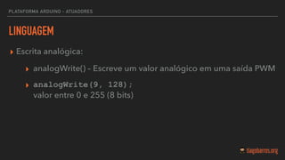 LINGUAGEM
▸ Escrita analógica:
▸ analogWrite() – Escreve um valor analógico em uma saída PWM
▸ analogWrite(9, 128); 
valor entre 0 e 255 (8 bits)
PLATAFORMA ARDUINO - ATUADORES
 