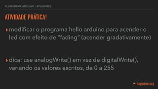 PLATAFORMA ARDUINO - ATUADORES
ATIVIDADE PRÁTICA!
▸modiﬁcar o programa hello arduino para acender o
led com efeito de “fading” (acender gradativamente)
▸dica: use analogWrite() em vez de digitalWrite(),
variando os valores escritos, de 0 a 255
 