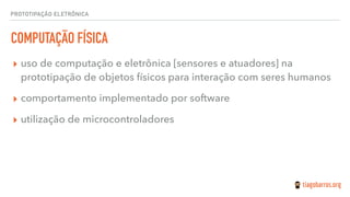 PROTOTIPAÇÃO ELETRÔNICA
COMPUTAÇÃO FÍSICA
▸ uso de computação e eletrônica [sensores e atuadores] na
prototipação de objetos físicos para interação com seres humanos
▸ comportamento implementado por software
▸ utilização de microcontroladores
 