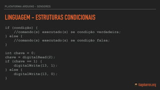 LINGUAGEM - ESTRUTURAS CONDICIONAIS
if (condição) {
//comando(s) executado(s) se condição verdadeira;
} else {
//comando(s) executado(s) se condição falsa;
}
int chave = 0;
chave = digitalRead(2);  
if (chave == 1) {
digitalWrite(13, 1);
} else {
digitalWrite(13, 0);
}
PLATAFORMA ARDUINO - SENSORES
 