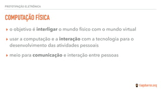 PROTOTIPAÇÃO ELETRÔNICA
COMPUTAÇÃO FÍSICA
▸ o objetivo é interligar o mundo físico com o mundo virtual
▸ usar a computação e a interação com a tecnologia para o
desenvolvimento das atividades pessoais
▸ meio para comunicação e interação entre pessoas
 