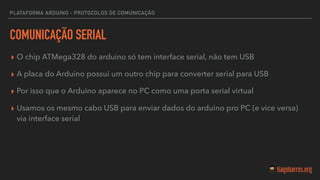 PLATAFORMA ARDUINO - PROTOCOLOS DE COMUNICAÇÃO
COMUNICAÇÃO SERIAL
▸ O chip ATMega328 do arduino só tem interface serial, não tem USB
▸ A placa do Arduino possui um outro chip para converter serial para USB
▸ Por isso que o Arduino aparece no PC como uma porta serial virtual
▸ Usamos os mesmo cabo USB para enviar dados do arduino pro PC (e vice versa)
via interface serial
 