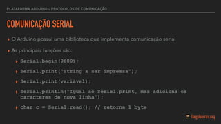 PLATAFORMA ARDUINO - PROTOCOLOS DE COMUNICAÇÃO
COMUNICAÇÃO SERIAL
▸ O Arduino possui uma biblioteca que implementa comunicação serial
▸ As principais funções são:
▸ Serial.begin(9600);
▸ Serial.print(“String a ser impressa”);
▸ Serial.print(variável);
▸ Serial.println(“Igual ao Serial.print, mas adiciona os
caracteres de nova linha”);
▸ char c = Serial.read(); // retorna 1 byte
 