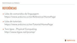 PROTOTIPAÇÃO ELETRÔNICA
REFERÊNCIAS
▸ Lista de comandos da linguagem 
https://www.arduino.cc/en/Reference/HomePage
▸ Lista de tutoriais 
https://www.arduino.cc/en/Tutorial/HomePage
▸ Tom Igoe - Physical Computing 
http://www.tigoe.net/pcomp/
 