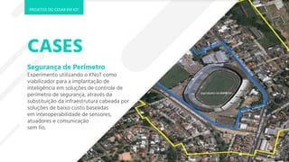 CASES
Segurança de Perímetro
Experimento utilizando o KNoT como
viabilizador para a implantação de
inteligência em soluções de controle de
perímetro de segurança, através da
substituição da infraestrutura cabeada por
soluções de baixo custo baseadas
em interoperabilidade de sensores,
atuadores e comunicação
sem fio.
PROJETOS DO CESAR EM IOT
 