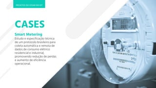 CASES
Smart Metering
Estudo e especificação técnica
de um protocolo brasileiro para
coleta automática e remota de
dados de consumo elétrico
residencial e industrial,
promovendo redução de perdas
e aumento de eficiência
operacional.
PROJETOS DO CESAR EM IOT
 