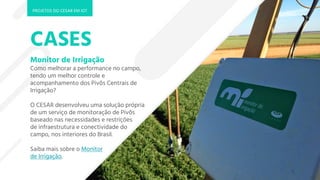 CASES
Monitor de Irrigação
Como melhorar a performance no campo,
tendo um melhor controle e
acompanhamento dos Pivôs Centrais de
Irrigação?
O CESAR desenvolveu uma solução própria
de um serviço de monitoração de Pivôs
baseado nas necessidades e restrições
de infraestrutura e conectividade do
campo, nos interiores do Brasil.
Saiba mais sobre o Monitor
de Irrigação.
PROJETOS DO CESAR EM IOT
 
