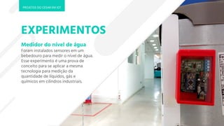 EXPERIMENTOS
Medidor do nível de água
Foram instalados sensores em um
bebedouro para medir o nível de água.
Esse experimento é uma prova de
conceito para se aplicar a mesma
tecnologia para medição da
quantidade de líquidos, gás e
químicos em cilindros industriais.
PROJETOS DO CESAR EM IOT
 