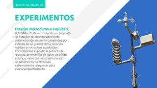 EXPERIMENTOS
Estação Microclima e Poluição
O CESAR está desenvolvendo um conjunto
de estações de monitoramento de
parâmetros de ambiente compostos por
estação de de grande clima, recursos
hídricos e microclima e poluição.
Considerando as políticas públicas de
redução de emissões de gases de efeito
estufa, o monitoramento estruturado
de parâmetros de clima são
extremamente relevantes para
este acompanhamento.
PROJETOS DO CESAR EM IOT
 
