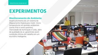 EXPERIMENTOS
Monitoramento de Ambiente
Desenvolvimento de um sistema de
Mapeamento Digital para medir: micro
temperaturas em grandes ambientes
(zonas frias e zonas quentes),
intensidade de iluminação e ruído, além
da qualidade do ar, garantindo assim
condições ótimas de trabalho em um
escritório inteligente.
PROJETOS DO CESAR EM IOT
 