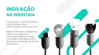 INOVAÇÃO
NA INDÚSTRIA
A Internet das Coisas (IoT) promete
mudar padrões e alterar
radicalmente a Indústria no mundo.
Objetos conectados e inteligentes
estão não só redefinindo e
otimizando a linha de produção,
mas também estão expandindo e
dando novo sentido ao ciclo de vida
dos produtos.
 