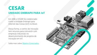 CESAR
UNIDADE EMBRAPII PARA IoT
Em 2016 o CESAR foi credenciado
como a Unidade Embrapii para
Internet das Coisas (IoT) no Brasil.
Dessa forma, o centro de inovação
tem recursos para coinvestir com
empresas industriais no
desenvolvimento de projetos de
inovação em IoT.
Saiba mais sobre Objetos Conectados.
 