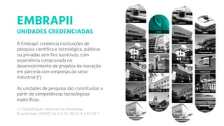 A Embrapii credencia instituições de
pesquisa científica e tecnológica, públicas
ou privadas sem fins lucrativos, com
experiência comprovada no
desenvolvimento de projetos de inovação
em parceria com empresas do setor
industrial (*).
As unidades de pesquisa são constituídas a
partir de competências tecnológicas
específicas.
EMBRAPII
UNIDADES CREDENCIADAS
(*) Classificação Nacional de Atividades
Econômicas (CNAE) de 5 a 33, 62.01-5 e 62.03-1
 
