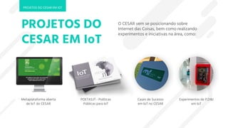 O CESAR vem se posicionando sobre
Internet das Coisas, bem como realizando
experimentos e iniciativas na área, como:
Metaplataforma aberta
de IoT do CESAR
POETAS.IT - Políticas
Públicas para IoT
Experimentos de P,D&I
em IoT
Cases de Sucesso
em IoT no CESAR
PROJETOS DO
CESAR EM IoT
PROJETOS DO CESAR EM IOT
 