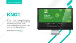 KNOT
O KNOT é uma metaplataforma que
conecta diversas plataformas de IoT
existentes, garantindo assim
interoperabilidade de comunicação
entre as mais diversas coisas.
Saiba mais sobre o KNOT.
PROJETOS DO CESAR EM IOT
 
