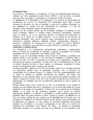 INTRODUCCION:
En el máster se Psicodidáctica, la investigación en el área de la didácticageneral incluye dos
sublíneas, una sobre organización escolar (Gairín, (2008).) Y ésta que ahora se presenta
sobre las nuevas tecnologías y el aprendizaje en la educación formal y no formal.
La digitalización de la información y la comunicación y los procesos de interactividad han
revolucionado los procesos de transferencia del conocimiento dando lugar a nuevos
escenarios de formación, otro tipo de materiales y procesos de enseñanza aprendizaje. Se
han multiplicado los estudios, han ido evolucionando las tecnologías y se han ido
suscitando nuevos problemas durante las décadas pasadas.
Heredera de una temática iniciada con las tecnologías analógicas, el problema con las
nuevas tecnologías digitales se complica aunque permanecen determinadas constantes
como su relación o no con la innovación educativa, la formación del profesorado, la
incidencia en la mejora de la calidad educativa o en la eficacia de los procesos de
enseñanza aprendizaje. Estos nuevos contextos vienen caracterizados por la presencia de
ordenadores, materiales didácticos multimedia, Internet, comunicaciones asíncronas y
síncronas o plataformas de e-learning por lo que son múltiples los factores didácticos,
económicos, sociológicos que caracterizan las nuevas relaciones y problemas educativos.
TEMÁTICA Y RELEVANCIA
Los ordenadores y las comunicaciones apropiadamente programadas e implementadas
tienen el potencial de revolucionar la enseñanza y mejorar el aprendizaje con la misma
profundidad que se ha revolucionado otros ámbitos (Dede, 2000)
Además el uso de la tecnología introduce nuevas formas de enseñanza y aprendizaje que
implican cambios en qué aprender y en lo que hacen los estudiantes y profesores dentro y
fuera de las aulas. Las TICs se encuentran en el centro de las competencias y habilidades
necesarias para asegurar el aprendizaje a lo largo de la vida. La introducción de las TICs en
el contexto educativo ha dado un nuevo impulso a la pedagogía, estimulando al sistema
escolar en la búsqueda de nuevos caminos para aprender.
El rápido desarrollo e influencia de las TICs ha generado dentro de la comunidad educativa
tres perspectivas distintas hacia el aprendizaje electrónico: Una se preocupa casi
exclusivamente de los aspectos técnicos. La segunda ve las TICs predominantemente como
un medio de distribuir el contenido convencional, sin modificar, más rápido, más
eficazmente y a una audiencia mayor. Y una tercera posición que adopta una postura más
radical y considera los avances de las TICs, con su poderoso potencial para la democracia y
diferenciación, un catalizador para una reconsideración fundamental de toda la empresa de
la educación.
Persisten muchos mitos sobre el papel de las TICs en el aprendizaje en las escuelas. El
progreso real será limitado hasta que el aprendizaje se vea de forma más amplia que la mera
adquisición de un cuerpo de conocimiento. El factor clave de la aparición de las tecnologías
digitales es la oferta de una experiencia totalmente nueva, basada en opciones
aparentemente ilimitadas y en libertad. La flexibilidad es crucial, haciendo posible que los
aprendices elijan sus propios itinerarios y ritmos. Aunque las ventajas y posibilidades de las
TICs son muchas, también hay que considerar que la rentabilidad que se le puede sacar a la
tecnología en el ámbito de la educación formal o de libre elección, choca precisamente con
las limitaciones que imponen a su uso, modelos de enseñanza tradicionales excesivamente
centrados en el profesor, en su papel y protagonismo en las aulas en el proceso de
adquisición del conocimiento. Para (Sancho Gil, 2005) los entornos de aprendizaje
tradicionales centrados en el docente casan mal con la utilización de una herramienta como
 