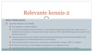 NOVA TERRA (2010) van der Hoeven (TU Delft):  Veel adaptatie, weinig mitigatie “ Terwijl die stedelijke warmte-eilanden in het buitenland goed bestudeerd zijn, weten we er in Nederland niet veel van. Er bestaat slechts één studie uit 1975 met betrekking tot de situatie in de provincie Utrecht.” “ slecht voorbereid op een situatie waarbij klimaatverandering de warmte problematiek in het stedelijk gebied van de Randstad verder zal verhevigen” Thermal (dis)comfort, heat stress, concentratie ozon/fijnstof, energie, 2003: 13 miljard E RO kan dit versterken en verzwakken. Weinig kennis op regionaal niveau zaak dat beleidsmakers samen met stakeholders en kennisinstituten werk van maken Relevante kennis-2 