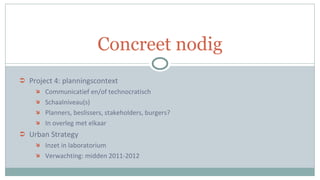 Project 4: planningscontext Communicatief en/of technocratisch Schaalniveau(s) Planners, beslissers, stakeholders, burgers? In overleg met elkaar Urban Strategy Inzet in laboratorium Verwachting: midden 2011-2012 Concreet nodig 