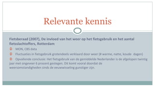 Fietsberaad (2007), De invloed van het weer op het fietsgebruik en het aantal fietsslachtoffers, Rotterdam MON, CBS data Fluctuaties in fietsgebruik grotendeels verklaard door weer (# warme, natte, koude  dagen) Opvallende conclusie: Het fietsgebruik van de gemiddelde Nederlander is de afgelopen twintig  jaar met ongeveer 6 procent gestegen. Dit komt vooral doordat de  weersomstandigheden sinds de eeuwwisseling gunstiger zijn. Relevante kennis 