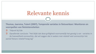 Thomas, Jaarsma, Tutert (2007), Temporele variaties in fietsverkeer: Monitoren en voorspellen van fietsintensiteiten Telpunt bij Ede Opvallende conclusie: “Het blijkt dat deze grilligheid voornamelijk het gevolg is van  variaties in  de hoeveelheid zonneschijn, dat wil zeggen dat in weken met relatief veel zonneschijn het  aantal fietsers relatief hoog lag” Relevante kennis 