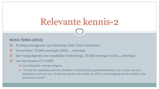 NOVA TERRA (2010) Strategische Agenda voor Randstad 2040: Sterk Verdichten Amsterdam: 70.000 woningen (20%), …arbeidspl. Den Haag (Agenda voor Stedelijke Verdichting): 20.000 woningen (12%),…arbeidspl. van der Hoeven (TU Delft):  Veel adaptatie, weinig mitigatie “ Terwijl die stedelijke warmte-eilanden in het buitenland goed bestudeerd zijn, weten we er in Nederland niet veel van. Er bestaat slechts één studie uit 1975 met betrekking tot de situatie in de provincie Utrecht.” Relevante kennis-2 