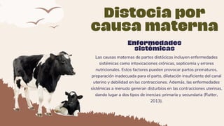 Las causas maternas de partos distócicos incluyen enfermedades
sistémicas como intoxicaciones crónicas, septicemia y errores
nutricionales. Estos factores pueden provocar partos prematuros,
preparación inadecuada para el parto, dilatación insuficiente del canal
uterino y debilidad en las contracciones. Además, las enfermedades
sistémicas a menudo generan disturbios en las contracciones uterinas,
dando lugar a dos tipos de inercias: primaria y secundaria (Rutter,
2013).
Distocia por
causa materna
Enfermedades
sistémicas
 