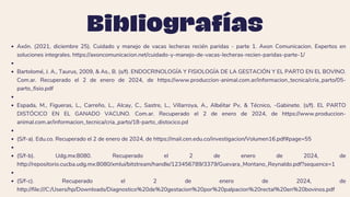 Bibliografías
Axón. (2021, diciembre 25). Cuidado y manejo de vacas lecheras recién paridas - parte 1. Axon Comunicacion. Expertos en
soluciones integrales. https://axoncomunicacion.net/cuidado-y-manejo-de-vacas-lecheras-recien-paridas-parte-1/
Bartolomé, J. A., Taurus, 2009, & As., B. (s/f). ENDOCRINOLOGÍA Y FISIOLOGÍA DE LA GESTACIÓN Y EL PARTO EN EL BOVINO.
Com.ar. Recuperado el 2 de enero de 2024, de https://www.produccion-animal.com.ar/informacion_tecnica/cria_parto/05-
parto_fisio.pdf
Espada, M., Figueras, L., Carreño, L., Alcay, C., Sastre, L., Villarroya, A., Albéitar Pv, & Técnico, -Gabinete. (s/f). EL PARTO
DISTÓCICO EN EL GANADO VACUNO. Com.ar. Recuperado el 2 de enero de 2024, de https://www.produccion-
animal.com.ar/informacion_tecnica/cria_parto/18-parto_distocico.pd
(S/f-a). Edu.co. Recuperado el 2 de enero de 2024, de https://mail.cen.edu.co/investigacion/Volumen16.pdf#page=55
(S/f-b). Udg.mx:8080. Recuperado el 2 de enero de 2024, de
http://repositorio.cucba.udg.mx:8080/xmlui/bitstream/handle/123456789/3379/Guevara_Montano_Reynaldo.pdf?sequence=1
(S/f-c). Recuperado el 2 de enero de 2024, de
http://file:///C:/Users/hp/Downloads/Diagnostico%20de%20gestacion%20por%20palpacion%20rectal%20en%20bovinos.pdf
 