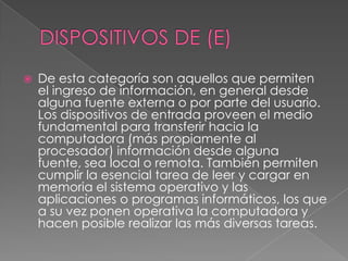 DISPOSITIVOS DE (E)De esta categoría son aquellos que permiten el ingreso de información, en general desde alguna fuente externa o por parte del usuario. Los dispositivos de entrada proveen el medio fundamental para transferir hacia la computadora (más propiamente al procesador) información desde alguna fuente, sea local o remota. También permiten cumplir la esencial tarea de leer y cargar en memoria el sistema operativo y las aplicaciones o programas informáticos, los que a su vez ponen operativa la computadora y hacen posible realizar las más diversas tareas.
