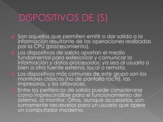 DISPOSITIVOS DE (S)Son aquellos que permiten emitir o dar salida a la información resultante de las operaciones realizadas por la CPU (procesamiento).Los dispositivos de salida aportan el medio fundamental para exteriorizar y comunicar la información y datos procesados; ya sea al usuario o bien a otra fuente externa, local o remota.Los dispositivos más comunes de este grupo son los monitores clásicos (no de pantalla táctil), las impresoras, y los altavoces. Entre los periféricos de salida puede considerarse como imprescindible para el funcionamiento del sistema, al monitor. Otros, aunque accesorios, son sumamente necesarios para un usuario que opere un computador moderno.