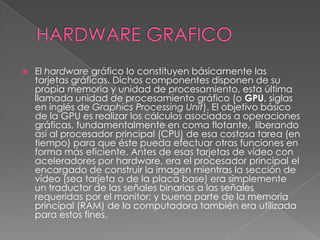 HARDWARE GRAFICO El hardware gráfico lo constituyen básicamente las tarjetas gráficas. Dichos componentes disponen de su propia memoria y unidad de procesamiento, esta última llamada unidad de procesamiento gráfico (o GPU, siglas en inglés de Graphics Processing Unit). El objetivo básico de la GPU es realizar los cálculos asociados a operaciones gráficas, fundamentalmente en coma flotante,  liberando así al procesador principal (CPU) de esa costosa tarea (en tiempo) para que éste pueda efectuar otras funciones en forma más eficiente. Antes de esas tarjetas de vídeo con aceleradores por hardware, era el procesador principal el encargado de construir la imagen mientras la sección de vídeo (sea tarjeta o de la placa base) era simplemente un traductor de las señales binarias a las señales requeridas por el monitor; y buena parte de la memoria principal (RAM) de la computadora también era utilizada para estos fines.