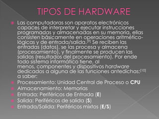 TIPOS DE HARDWARE Las computadoras son aparatos electrónicos capaces de interpretar y ejecutar instrucciones programadas y almacenadas en su memoria, ellas consisten básicamente en operaciones aritmético-lógicas y de entrada/salida.[9] Se reciben las entradas (datos), se las procesa y almacena (procesamiento), y finalmente se producen las salidas (resultados del procesamiento). Por ende todo sistema informático tiene, al menos, componentes y dispositivos hardware dedicados a alguna de las funciones antedichas;[10] a saber:Procesamiento: Unidad Central de Proceso o CPUAlmacenamiento: MemoriasEntrada: Periféricos de Entrada (E)Salida: Periféricos de salida (S)Entrada/Salida: Periféricos mixtos (E/S)