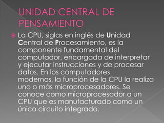UNIDAD CENTRAL DE PENSAMIENTOLa CPU, siglas en inglés de Unidad Central de Procesamiento, es la componente fundamental del computador, encargada de interpretar y ejecutar instrucciones y de procesar datos. En los computadores modernos, la función de la CPU la realiza uno o más microprocesadores. Se conoce como microprocesador a un CPU que es manufacturado como un único circuito integrado.